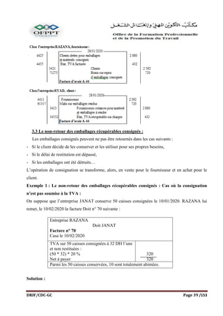 DRIF/CDC-GC Page 39 /153
3.3 Le non-retour des emballages récupérables consignés :
Les emballages consignés peuvent ne pas être retournés dans les cas suivants :
- Si le client décide de les conserver et les utiliser pour ses propres besoins,
- Si le délai de restitution est dépassé,
- Si les emballages ont été détruits…
L’opération de consignation se transforme, alors, en vente pour le fournisseur et en achat pour le
client.
Exemple 1 : Le non-retour des emballages récupérables consignés : Cas où la consignation
n’est pas soumise à la TVA :
On suppose que l’entreprise JANAT conserve 50 caisses consignées le 10/01/2020. RAZANA lui
remet, le 10/02/2020 la facture Doit n° 70 suivante :
Entreprise RAZANA
Doit JANAT
Facture n° 70
Casa le 10/02/2020
TVA sur 50 caisses consignées à 32 DH l’une
et non restituées :
(50 * 32) * 20 %
Net à payer
320
320
Parmi les 50 caisses conservées, 10 sont totalement abimées.
Solution :
 