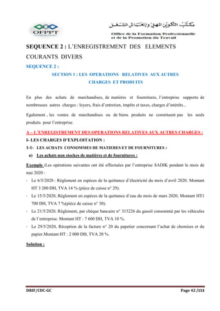 DRIF/CDC-GC Page 42 /153
SEQUENCE 2 : L’ENREGISTREMENT DES ELEMENTS
COURANTS DIVERS
SEQUENCE 2 :
SECTION 1 : LES OPERATIONS RELATIVES AUX AUTRES
CHARGES ET PRODUITS
En plus des achats de marchandises, de matières et fournitures, l’entreprise supporte de
nombreuses autres charges : loyers, frais d’entretien, impôts et taxes, charges d’intérêts...
Egalement , les ventes de marchandises ou de biens produits ne constituent pas les seuls
produits pour l’entreprise.
A – L’ENREGISTREMENT DES OPERATIONS RELATIVES AUX AUTRES CHARGES :
I- LES CHARGES D’EXPLOITATION :
1-1- LES ACHATS CONSOMMES DE MATIERES ET DE FOURNITURES :
a) Les achats non stockes de matières et de fournitures :
Exemple :Les opérations suivantes ont été effectuées par l’entreprise SADIK pendant le mois de
mai 2020 :
- Le 6/5/2020 : Règlement en espèces de la quittance d’électricité du mois d’avril 2020. Montant
HT 3 200 DH, TVA 14 % (pièce de caisse n° 29).
- Le 15/5/2020, Règlement en espèces de la quittance d’eau du mois de mars 2020, Montant HT1
700 DH, TVA 7 %(pièce de caisse n° 30).
- Le 21/5/2020, Règlement, par chèque bancaire n° 315226 du gasoil consommé par les véhicules
de l’entreprise. Montant HT : 7 600 DH, TVA 10 %.
- Le 29/5/2020, Réception de la facture n° 20 du papetier concernant l’achat de chemises et du
papier.Montant HT : 2 000 DH, TVA 20 %.
Solution :
 