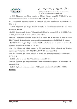 DRIF/CDC-GC Page 44 /153
-Le 11/6, Règlement par chèque bancaire n° 5242, à l’expert comptable RACHAD, la note
d’honoraires relative au mois de mai : montant H.T. 5 000 DH, T. V. A 20 %.
-Le 13/6, Paiement par chèque bancaire n° 5243 de la redevance annuelle pour brevet 10 000 DH,
TVA 20 %.
- Le13/6, Règlement, par chèque bancaire n° 5244, de l’abonnement semestriel à une revue
scientifique 600 DH.
- Le 14/6, Réception de la facture n° 50 du cabinet BADR, d’un montant H.T. de 15 000 DH, T. V.
A. 20 %, pour une étude du marché réalisée par ce cabinet.
- Le16/6, Réception de la factured’avoir n°A-20 du cabinet BADR, accordant un rabais de 2 000
DH(H.T.), après réclamation pour non respect d’une clause du contrat relatif à l’étude de marché.
- Le 17/6/N, Paiement, par chèque bancaire n° 5245, de la facture n° 115 relative au transport du
personnel, montant H.T 3 000 DH, T.V.A 14%.
- Le 19/6, Paiement par chèque bancaire n° 5247, de la note d’hôtel relative à une réception
organisée par l’entreprise, 2 200 DH (T.T.C.), T.V.A.10% (non récupérable).
- Le 20/6, Paiement, par chèque bancaire n° 5248,d’une annonce publicitaire 2 500 DH (H.T.),
T.V.A. 20%.
- Le 22/6, Achat en espèces (PC n°53) detimbres postaux 200 DH.
- Le 25/6, Règlement, par chèque bancaire n°5250,de la facture de téléphone 1 200 DH dont T.V.A.
au taux de 20%.
- Le 26/6, Règlement par chèque bancaire n° 5251, de la cotisation à la C.G.E.M. 1 500 DH.
Solution :
 