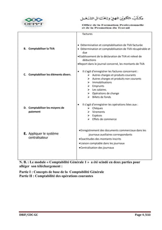 DRIF/CDC-GC Page 4 /153
B. Comptabiliser la TVA
C. Comptabiliser les éléments divers.
D. Comptabiliser les moyens de
paiement
E. Appliquer le système
centralisateur
factures
 Détermination et comptabilisation de TVA facturée
 Détermination et comptabilisation de TVA récupérable et
due
Etablissement de la déclaration de TVA et relevé de
déductions
Report dans le journal concerné, les montants de TVA
 Il s’agit d’enregistrer les factures concernant :
 Autres charges et produits courants
 Autres charges et produits non courants
 Immobilisations
 Emprunts
 Les salaires.
 Opérations de change
 Billets de fonds
 Il s’agit d’enregistrer les opérations liées aux :
 Chèques
 Virements
 Espèces
 Effets de commerce
Enregistrement des documents commerciaux dans les
journaux auxiliaires correspondants
Exactitudes des montants inscrits
Liaison comptable dans les journaux
Centralisation des journaux
N. B. : Le module « Comptabilité Générale 1 » a été scindé en deux parties pour
alléger son téléchargement :
Partie I : Concepts de base de la Comptabilité Générale
Partie II : Comptabilité des opérations courantes
 