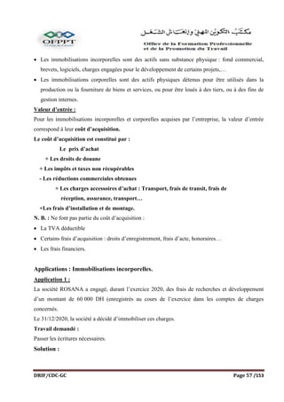 DRIF/CDC-GC Page 57 /153
 Les immobilisations incorporelles sont des actifs sans substance physique : fond commercial,
brevets, logiciels, charges engagées pour le développement de certains projets,…
 Les immobilisations corporelles sont des actifs physiques détenus pour être utilisés dans la
production ou la fourniture de biens et services, ou pour être loués à des tiers, ou à des fins de
gestion internes.
Valeur d’entrée :
Pour les immobilisations incorporelles et corporelles acquises par l’entreprise, la valeur d’entrée
correspond à leur coût d’acquisition.
Le coût d’acquisition est constitué par :
Le prix d’achat
+ Les droits de douane
+ Les impôts et taxes non récupérables
- Les réductions commerciales obtenues
+ Les charges accessoires d’achat : Transport, frais de transit, frais de
réception, assurance, transport…
+Les frais d’installation et de montage.
N. B. : Ne font pas partie du coût d’acquisition :
 La TVA déductible
 Certains frais d’acquisition : droits d’enregistrement, frais d’acte, honoraires…
 Les frais financiers.
Applications : Immobilisations incorporelles.
Application 1 :
La société ROSANA a engagé, durant l’exercice 2020, des frais de recherches et développement
d’un montant de 60 000 DH (enregistrés au cours de l’exercice dans les comptes de charges
concernés.
Le 31/12/2020, la société a décidé d’immobiliser ces charges.
Travail demandé :
Passer les écritures nécessaires.
Solution :
 