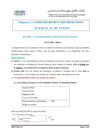 DRIF/CDC-GC Page 6 /153
SECTION 1 : LES OPERATIONS D’ACHATS ET DE VENTES :
FACTURE « DOIT »
L’enregistrement de ces opérations dans les comptes du vendeur et de l’acheteur exige au préalable
l’établissement d’une facture. Celle-ci sert de pièce justificative à la comptabilité des deux
partenaires économiques.
DEFINITIONS :
 Facture : C’est l’état détaillé des biens ou prestations de services vendus, sur lequel sont portées
les conditions et modalités de l’accord intervenu entre vendeur et acheteur. Elle est établie par
le vendeur, en au moins deux exemplaires, dont un pour l’acheteur.
 Facture doit :Est une facture qui mentionne en général le montant que le client doit au
fournisseur, c.-à-d. la créance du vendeur sur l’acheteur après une opération de vente.
I L’ENGISTREMENT DES FACTURES D’ACHAT :
1) FACTURES D’ACHAT SANS NI REDUCTIONS NI MAJORATIONS :
Pour la société SALAM, il s’agit d‘un achat :
Société AMAL
Doit SALAM
Facture N° 24
Casa le 07/03/2020
Montant brut des marchandises 3 500
Réglée en espèces
Séquence I : L’ENREGISTREMENT DES OPERATIONS
D’ACHATS ET DE VENTES
La comptabilité doit être absolument fiable. Elle est donc soumise à des obligations légales strictes, et
elle doit être organisée de façon à faciliter le travail d’enregistrement, d’établissement des états annuels
de synthèse et de contrôle.
Il en résulte :
 sur le plan juridique : l’obligation de tenir certains livres et d’appuyer les écritures comptables sur
des pièces justificatives
 sur le plan organisationnel : de prévoir une organisation et des procédures permettant de respecter
les règles juridiques.
Il doit être possible d’examiner et contrôler la validité d’un enregistrement en le comparant avec la pièce
de base ou la pièce récapitulative et de e s’assurer de la concordance entre les opérations saisies dans les
journaux et les comptes du Grand-livre.
ATTENTION !
L’absence ou l’insuffisance de pièces justificatives peut faire mettre en doute la valeur probante de la
comptabilité.
I- Le système classique :
SCHEMATISATION
A)Le journal :
C’est un registre dont les feuilles sont cotées et paraphées, dans lequel on enregistre toutes les
opérations effectuées par l’entreprise ; il doit être tenu chronologiquement sans blanc (vide), ni
ratures, ni surcharge.
 