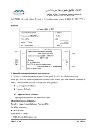 DRIF/CDC-GC Page 75 /153
Le 2/7/2020, elle reçoit « l’avis de crédit n° 819 » qui comporte un agio de 44,00 DH TTC (TVA 10
%).
Solution :
Avis de crédit n° 819
Valeur nominale (1)
Commission HT (44/1,1)
TVA 10 %
Agios TTC (2)
Net à votre crédit (1) – (2)
22 000,00
40,00
4,00
44,00
21 956,00
3- Les incidents de paiement des effets de commerce :
A l’échéance, le tiré (ou souscripteur) peut être incapable de régler ses effets de commerce.
Selon que l’effet est encore en possession du bénéficiaire ou bien qu’il a été endossé, escompté ou
remis à l’encaissement, plusieurs solutions sont envisageables :
 La prorogation d’échéance.
 L’avance de fonds.
3-1 La prorogation d’échéance :
La prorogation donne lieu aux écritures suivantes :
Chez le fournisseur (le tireur) :
Première étape : L’annulation de l’ancien effet :
On débite le compte :
 3421 : Clients.
Et on crédite le compte :
 3425 : Clients-Effets à recevoir.
 