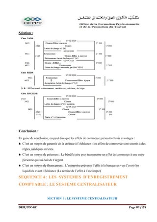 DRIF/CDC-GC Page 83 /153
Solution :
Conclusion :
En guise de conclusion, on peut dire que les effets de commerce présentent trois avantages :
 C’est un moyen de garantie de la créance à l’échéance : les effets de commerce sont soumis à des
règles juridiques strictes.
 C’est un moyen de paiement : Le bénéficiaire peut transmettre un effet de commerce à une autre
personne qui lui doit de l’argent.
 C’est un moyen de financement : L’entreprise présente l’effet à la banque en vue d’avoir les
liquidités avant l’échéance (La remise de l’effet à l’escompte)
SEQUENCE 4 : LES SYSTEMES D’ENREGISTREMENT
COMPTABLE : LE SYSTEME CENTRALISATEUR
SECTION 1 : LE SYSTEME CENTRALISATEUR
 