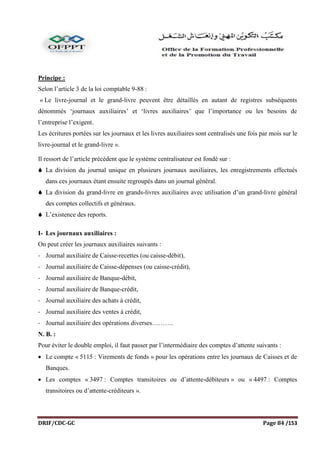 DRIF/CDC-GC Page 84 /153
Principe :
Selon l’article 3 de la loi comptable 9-88 :
« Le livre-journal et le grand-livre peuvent être détaillés en autant de registres subséquents
dénommés ‘journaux auxiliaires’ et ‘livres auxiliaires’ que l’importance ou les besoins de
l’entreprise l’exigent.
Les écritures portées sur les journaux et les livres auxiliaires sont centralisés une fois par mois sur le
livre-journal et le grand-livre ».
Il ressort de l’article précédent que le système centralisateur est fondé sur :
 La division du journal unique en plusieurs journaux auxiliaires, les enregistrements effectués
dans ces journaux étant ensuite regroupés dans un journal général.
 La division du grand-livre en grands-livres auxiliaires avec utilisation d’un grand-livre général
des comptes collectifs et généraux.
 L’existence des reports.
I- Les journaux auxiliaires :
On peut créer les journaux auxiliaires suivants :
- Journal auxiliaire de Caisse-recettes (ou caisse-débit),
- Journal auxiliaire de Caisse-dépenses (ou caisse-crédit),
- Journal auxiliaire de Banque-débit,
- Journal auxiliaire de Banque-crédit,
- Journal auxiliaire des achats à crédit,
- Journal auxiliaire des ventes à crédit,
- Journal auxiliaire des opérations diverses……….
N. B. :
Pour éviter le double emploi, il faut passer par l’intermédiaire des comptes d’attente suivants :
 Le compte « 5115 : Virements de fonds » pour les opérations entre les journaux de Caisses et de
Banques.
 Les comptes « 3497 : Comptes transitoires ou d’attente-débiteurs » ou « 4497 : Comptes
transitoires ou d’attente-créditeurs ».
 