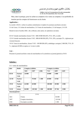 DRIF/CDC-GC Page 85 /153
Mais, dans la pratique, pour les achats au comptant et les ventes au comptant, il est préférable de
transiter par des comptes de fournisseurs ou de clients.
Application :
La société « RAJA » utilise le système centralisateur et emploie les journaux-auxiliaires suivants :
J.A de Caisse, J.A Achats de marchandises, J.A Ventes de marchandises, J.A de banques, J.A O.D.
Durant le mois d’octobre 2020, elle a effectué, entre autres, les opérations suivantes:
03/10: Ventede marchandises facture V181 : MB 20 000 DH (HT), TVA: 20%, à crédit.
12/10 :Ventede marchandises facture V182 : MB 60 000 DH (HT), TVA: 20%, escompte 2% ; règlement par
virement bancaire.
19/10: Vente de marchandises, facture V183 : 100 000 DH (HT), emballages consignés 2 000 DH, TVA: 20
% ; règlement 60 000 en espèces et le reste à crédit.
TAF :
Présenter le journal auxiliaire ventes de marchandises et le centraliser au journal général au 30/10.
Solution :
J.A ventes de marchandises
date libellé Comptes à débiter Comptes à créditer
3421 3497 6386 7111 4455 4425
03/10 Facture
V181
24 000 20 000 4 000
12//10 Facture
V182
70 560 1 200 60 000 11760
19/10 Facture
V183
62 000 60 000 100 000 20 000 2 000
31/10 totaux 86 000 130 560 1 200 180 000 35 760 2 000
Journal général :
3421
3497
6386
31/10
Clients
Comptes transitoires…
Escomptes accordés
86 000
130 560
1 200
 