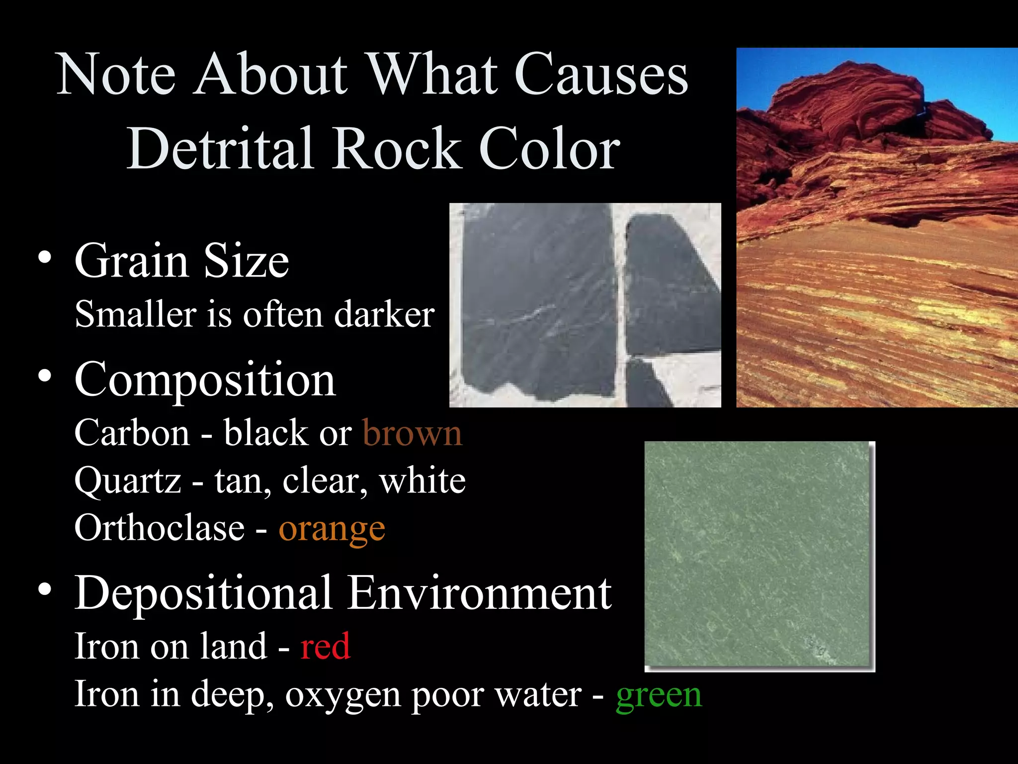 Note About What Causes
Detrital Rock Color
• Grain Size
Smaller is often darker
• Composition
Carbon - black or brown
Quartz - tan, clear, white
Orthoclase - orange
• Depositional Environment
Iron on land - red
Iron in deep, oxygen poor water - green
 