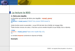 La lecture la BDD 1- Faire une requête  La fonction qui permet de faire une requête :  mysql_query <?php $reponse = mysql_query ( "SELECT titre_dossier FROM dossier" ) ; ?>   Cette fonction prend un paramètre : ce que PHP doit aller dire à MySQL (en langage SQL).  Cette fonction renvoie une valeur, il faut donc qu'une variable récupère ce que MySQL nous a répondu . <?php $reponse  =  mysql_query( "Tapez votre requête SQL ici" ) ; ?>   La variable  $reponse  contiendra la réponse de MySQL   Exemple: 