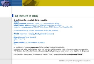 La lecture la BDD 1- Afficher le résultat de la requête  <?php mysql_connect( "localhost", "root", "" ) ;  // Connexion à MySQL mysql_select_db( « archivesi" ) ;  // Sélection de la base  archivesi $reponse =  mysql_query( "SELECT title_dossier FROM dossier" ) ;  // Requête SQL // Avec cette boucle, on liste uniquement le titre des  dossiers : WHILE   ( $donnees =  mysql_fetch_array( $reponse )   ) { echo  $donnees [ ‘titre_dossier ] ; echo  "<br />"; } mysql_close() ;  // Déconnexion de MySQL ?> Le problème, c'est que  $reponse  affiche quelque chose d'inexploitable   imaginez une table à 10 champs, avec 200 entrées, ça fait plus de 2000 informations dans une variable.  PHP dispose d'une fonction toute prête,  mysql_fetch_array,  qui va créer un array à partir de  $reponse Par exemple, si vous vous intéressez au champ "Titre", vous utiliserez l'array  $donnees[‘Titre'] 