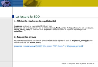 La lecture la BDD 1- Afficher le résultat de la requête(suite) $reponse  contenait la réponse de MySQL en vrac.  $donnees  est un array renvoyé par la fonction  mysql_fetch_array . A chaque fois qu'on fait une boucle,  mysql_fetch_array  va chercher dans  $reponse  l'entrée suivante et organise les champs dans  $donnees . 2- Traquer les erreurs Pour afficher des détails sur l'erreur, prenez l'habitude de rajouter le code or  die(mysql_error())  sur la même ligne que vos  mysql_query. $reponse = mysql_query ("SELECT  titre_dossier FROM dossier")   or  die(mysql_error());   