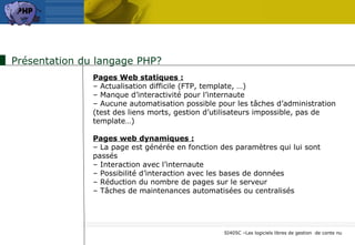 Présentation du langage PHP? Pages Web statiques : –  Actualisation difficile (FTP, template, …) –  Manque d’interactivité pour l’internaute –  Aucune automatisation possible pour les tâches d’administration (test des liens morts, gestion d’utilisateurs impossible, pas de template…) Pages web dynamiques : –  La page est générée en fonction des paramètres qui lui sont passés –  Interaction avec l’internaute –  Possibilité d’interaction avec les bases de données –  Réduction du nombre de pages sur le serveur –  Tâches de maintenances automatisées ou centralisés 