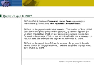 Qu’est ce que le PHP? PHP signifiait à l'origine  Personnal Home Page , on considère maintenant qu'il veut dire  PHP Hypertext Preprocessor .  PHP est un langage de script côté serveur. C'est-à-dire qu'il est utilisé pour écrire des petits programmes (scripts), qui seront appelés par  un client (navigateur Web) en leur passant des valeurs issues d’un  formulaire d'une page HTML, et qui seront exécutés par le serveur. Le résultat sera par exemple une page HTML renvoyée au client.  PHP est un langage interprêté par le serveur : le serveur lit le code  PHP le traduit en langage machine, l’exécute et génère la page HTML qu’il envoie au client .  