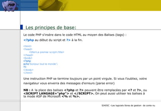 Les principes de base:  Le code PHP s'insère dans le code HTML au moyen des Balises (tags) : <?php  au début du script et  ?>  à la fin.  <html> <head> <title>Le premier script</title> </head> <body> <?php echo "bonjour tout le monde" ; ?> </body> </html> Une instruction PHP se termine toujours par un point virgule. Si vous l'oubliez, votre navigateur vous enverra des messages d'erreurs (parse error)   NB :  A   la place des balises  <?php  et  ?>  peuvent être remplacées par  <?  et  ?> , ou  <SCRIPT LANGAGE="php">  et  </SCRIPT>.  On peut aussi utiliser les balises à la mode ASP de Microsoft  <%  et  %>. SI405C –Les logiciels libres de gestion  de conte nu 
