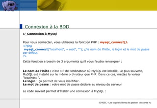 Connexion à la BDD  1- Connexion à Mysql Pour vous connecter, vous utiliserez la fonction PHP :  mysql_connect().   <?php   mysql_connect ("localhost", « root", ""); //le nom de l’hôte, le login et le mot de passe par défaut ?> Cette fonction a besoin de 3 arguments qu'il vous faudra renseigner :   Le nom de l'hôte :  c'est l'IP de l'ordinateur où MySQL est installé. Le plus souvent, MySQL est installé sur le même ordinateur que PHP. Dans ce cas, mettez la valeur "localhost ". Le login  : ça permet de vous identifier.  Le mot de passe  : votre mot de passe déclaré au niveau du serveur  Le code suivant permet d'établir une connexion à MySQL : 