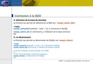 Connexion à la BDD  2- Sélection de la base de données  La fonction qui permet de sélectionner la BDD est :  mysql_select_db()   <?php mysql_connect ( "localhost", "root", "" ) ;  // Connexion à MySQL mysql_select_db   ( " archivesi" ) ;  // Sélection de la base archivesi ?>   3- La déconnexion La fonction qui permet se déconnecter de MySQL est : mysql_close()  <?php mysql_connect( "localhost", « root", "" ) ;  // Connexion à MySQL mysql_select_db( "archivesi" ) ;  // Sélection de la base archivesi // On est connectés, on peut travailler sur la BDD // ... // On a fini de travailler, on ferme la connexion : mysql_close() ;  // Déconnexion de MySQL ?>   