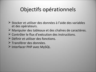 Objectifs opérationnels 
 Stocker et utiliser des données à l’aide des variables 
et des opérateurs. 
 Manipuler des tableaux et des chaînes de caractères. 
 Contrôler le flux d’exécution des instructions. 
 Définir et utiliser des fonctions. 
 Transférer des données. 
 Interfacer PHP avec MySQL. 
 
