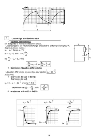 u(V)
                                                                                        uG



                                                                     uc

                                                                                                               t(s)
                               0                              T                  5
                                                              2

                                                              T



  II
            La décharge d’un condensateur
    1- Equation différentielle :
(on doit garder la même orientation du circuit).                                                                                               K
 Le condensateur est initialement chargé, à la date t=0, on ferme l’interrupteur K.
d’après la loi des mailles :                                                                                                                                uR
uR + uc = 0 avec uR =Ri                                                                                                                  i              R
                                   duc
Ri + uc = 0 avec i  C.                                                                                                                             i
                                    dt                                                                                                                  C
       duc                                                                                                                                                  uC
RC         + uc = 0 , =RC
        dt
                                         duc             duc uc
                                             uc  0 ou      0
                                          dt              dt  
       2- Solution de l’équation différentielle :
                                                                                                    t
                                                                                                
 L’équation différentielle précédente a pour solution uc  Ee                                       
                                                                                                         .
Avec =RC.
   3- Expression de uR(t) et de i(t) :
       Expression de uR(t)
                          t                               t
                                                     
uR = 0 – uc =  Ee        
                              d’où uR =  E e             

                                                                              t
                                                  uR                     -E  
            Expression de i(t) : i                  donc           i=     e
                                                  R                      R
       4- graphes de uc(t), uR(t) et de i(t) :



                                              t                                             t                                        t
                                                                                                                              -E  
                              uc  Ee         
                                                                          uR =  E e        
                                                                                                                           i=     e
                                                                                                                                R
                                uc(V)                                           uR(V)                                          i(A)

                                                                                                        t(s)                                 t(s)
                     E=Ucmax                                                0                                              0




                                                   t(s)           URmax  E                                               E
                                                                                                                Imax  
                                                                                                                           R
                               0




                                                                                  /4
 