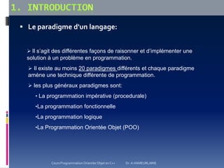  Le paradigme d'un langage:
 Il s’agit des différentes façons de raisonner et d’implémenter une
solution à un problème en programmation.
 Il existe au moins 20 paradigmes différents et chaque paradigme
amène une technique différente de programmation.
 les plus généraux paradigmes sont:
• La programmation impérative (procedurale)
•La programmation fonctionnelle
•La programmation logique
•La Programmation Orientée Objet (POO)
Cours Programmation Orientée Objet en C++ Dr. A.HAMEURLAINE
 