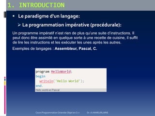  Le paradigme d'un langage:
 La programmation impérative (procédurale):
Un programme impératif n’est rien de plus qu’une suite d’instructions. Il
peut donc être assimilé en quelque sorte à une recette de cuisine, il suffit
de lire les instructions et les exécuter les unes après les autres.
Exemples de langages : Assembleur, Pascal, C.
Cours Programmation Orientée Objet en C++ Dr. A.HAMEURLAINE
 
