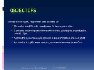 A l'issu de ce cours, l'apprenant sera capable de:
 Connaitre les différents paradigmes de la programmation;
 Connaitre les principales différences entre le paradigme procédural et
orienté objet;
 Apprendre les concepts de base de la programmation orientée objet;
 Apprendre à implémenter des programmes orientés objet en C++.
Cours Programmation Orientée Objet en C++ Dr. A.HAMEURLAINE
 