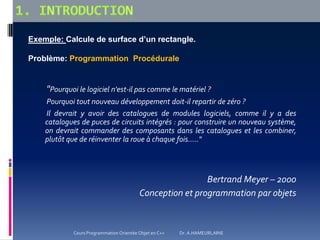 "Pourquoi le logiciel n'est-il pas comme le matériel ?
Pourquoi tout nouveau développement doit-il repartir de zéro ?
Il devrait y avoir des catalogues de modules logiciels, comme il y a des
catalogues de puces de circuits intégrés : pour construire un nouveau système,
on devrait commander des composants dans les catalogues et les combiner,
plutôt que de réinventer la roue à chaque fois....."
Bertrand Meyer – 2000
Conception et programmation par objets
Exemple: Calcule de surface d’un rectangle.
Problème: Programmation Procédurale
Cours Programmation Orientée Objet en C++ Dr. A.HAMEURLAINE
 