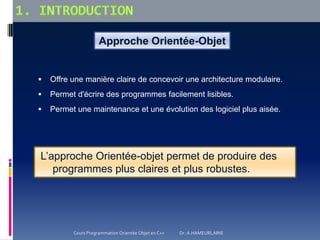 Approche Orientée-Objet
 Offre une manière claire de concevoir une architecture modulaire.
 Permet d'écrire des programmes facilement lisibles.
 Permet une maintenance et une évolution des logiciel plus aisée.
L’approche Orientée-objet permet de produire des
programmes plus claires et plus robustes.
Cours Programmation Orientée Objet en C++ Dr. A.HAMEURLAINE
 