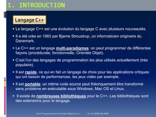Langage C++
 Le langage C++ est une évolution du langage C avec plusieurs nouveautés.
 Il a été crée en 1983 par Bjarne Stroustrup, un informaticien originaire du
Danemark.
 Le C++ est un langage multi-paradigmes: on peut programmer de différentes
façons (procédurale, fonctionnelle, Orientée Objet).
 C’est l'un des langages de programmation les plus utilisés actuellement (très
populaire).
 Il est rapide, ce qui en fait un langage de choix pour les applications critiques
qui ont besoin de performances, les jeux vidéo par exemple.
 Il est portable: un même code source peut théoriquement être transformé
sans problème en exécutable sous Windows, Mac OS et Linux.
 Il existe de nombreuses bibliothèques pour le C++. Les bibliothèques sont
des extensions pour le langage.
Cours Programmation Orientée Objet en C++ Dr. A.HAMEURLAINE
 