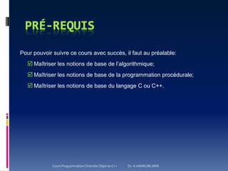 Pour pouvoir suivre ce cours avec succès, il faut au préalable:
 Maîtriser les notions de base de l’algorithmique;
 Maîtriser les notions de base de la programmation procédurale;
 Maîtriser les notions de base du langage C ou C++.
Cours Programmation Orientée Objet en C++ Dr. A.HAMEURLAINE
 