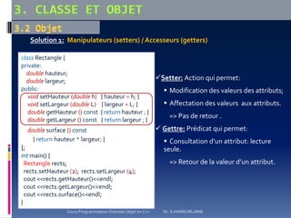 class Rectangle {
private:
double hauteur;
double largeur;
public:
void setHauteur (double h) { hauteur = h; }
void setLargeur (double L) { largeur = L; }
double getHauteur () const { return hauteur ; }
double getLargeur () const { return largeur ; }
double surface () const
{ return hauteur * largeur; }
};
Int main() {
Rectangle rect1;
rect1.setHauteur (2); rect1.setLargeur (4);
cout <<rect1.getHauteur()<<endl;
cout <<rect1.getLargeur()<<endl;
cout <<rect1.surface()<<endl;
}
Setter: Action qui permet:
 Modification des valeurs des attributs;
 Affectation des valeurs aux attributs.
=> Pas de retour .
 Gettre: Prédicat qui permet:
 Consultation d’un attribut: lecture
seule.
=> Retour de la valeur d’un attribut.
Solution 1: Manipulateurs (setters) / Accesseurs (getters)
Cours Programmation Orientée Objet en C++ Dr. A.HAMEURLAINE
 