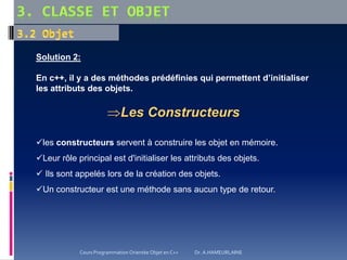 Solution 2:
En c++, il y a des méthodes prédéfinies qui permettent d’initialiser
les attributs des objets.
Les Constructeurs
les constructeurs servent à construire les objet en mémoire.
Leur rôle principal est d'initialiser les attributs des objets.
 Ils sont appelés lors de la création des objets.
Un constructeur est une méthode sans aucun type de retour.
Cours Programmation Orientée Objet en C++ Dr. A.HAMEURLAINE
 