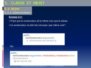 Syntaxe C++
Il faut que le constructeur ait le même nom que la classe.
Le constructeur ne doit rien renvoyer, pas même void !
Ou:
public:
nomConstructeur (arguments)
{ //Initialisation des attributs }
public:
nomConstructeur (arguments) : initialisation1, initialisation2 //liste
//d'initialisations
{ } //le corp est vide
Cours Programmation Orientée Objet en C++ Dr. A.HAMEURLAINE
 