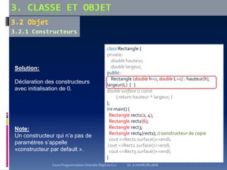 Solution:
Déclaration des constructeurs
avec initialisation de 0.
class Rectangle {
private:
double hauteur;
double largeur;
public:
Rectangle (double h=0, double L=0) : hauteur(h),
largeur(L) { }
double surface () const
{ return hauteur * largeur; }
};
Int main() {
Rectangle rect1(2, 4);
Rectangle rect2(6);
Rectangle rect3;
Rectangle rect4(rect1); // constructeur de copie
cout <<Rect1.surface()<<endl;
cout <<Rect2.surface()<<endl;
cout <<Rect3.surface()<<endl;
}
Note:
Un constructeur qui n’a pas de
paramètres s’appelle
«constructeur par default ».
Cours Programmation Orientée Objet en C++ Dr. A.HAMEURLAINE
 