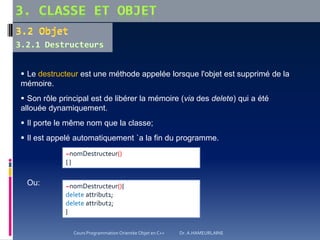  Le destructeur est une méthode appelée lorsque l'objet est supprimé de la
mémoire.
 Son rôle principal est de libérer la mémoire (via des delete) qui a été
allouée dynamiquement.
 Il porte le même nom que la classe;
 Il est appelé automatiquement `a la fin du programme.
Ou: ~nomDestructeur(){
delete attribut1;
delete attribut2;
}
~nomDestructeur()
{ }
Cours Programmation Orientée Objet en C++ Dr. A.HAMEURLAINE
 