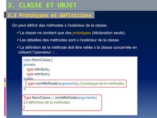 On peut définir des méthodes à l’extérieur de la classe.
La classe ne contient que des prototypes (déclaration seule);
Les détailles des méthodes sont à l’extérieur de la classe.
La définition de la méthode doit être reliée à la classe concernée en
utilisant l’operateur :: .
class NomClasse {
private:
type attribut1;
type attribut2;
public:
type nomMethode(arguments); // prototype de la methode1
};
Type NomClasse : : nomMethode(arguments)
{ // définition de la methode1
}
Cours Programmation Orientée Objet en C++ Dr. A.HAMEURLAINE
 