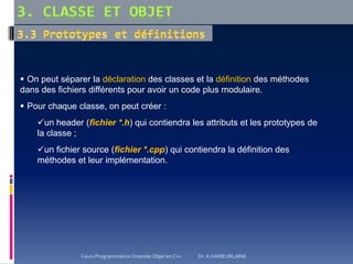  On peut séparer la déclaration des classes et la définition des méthodes
dans des fichiers différents pour avoir un code plus modulaire.
 Pour chaque classe, on peut créer :
un header (fichier *.h) qui contiendra les attributs et les prototypes de
la classe ;
un fichier source (fichier *.cpp) qui contiendra la définition des
méthodes et leur implémentation.
Cours Programmation Orientée Objet en C++ Dr. A.HAMEURLAINE
 