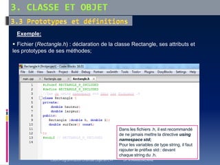 Exemple:
 Fichier (Rectangle.h) : déclaration de la classe Rectangle, ses attributs et
les prototypes de ses méthodes;
Dans les fichiers .h, il est recommandé
de ne jamais mettre la directive using
namespace std;
Pour les variables de type string, il faut
rajouter le préfixe std:: devant
chaque string du .h.
Cours Programmation Orientée Objet en C++ Dr. A.HAMEURLAINE
 