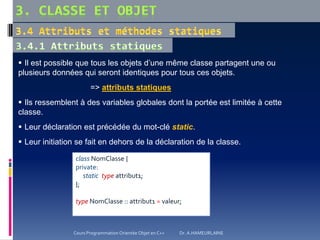 Il est possible que tous les objets d’une même classe partagent une ou
plusieurs données qui seront identiques pour tous ces objets.
=> attributs statiques
 Ils ressemblent à des variables globales dont la portée est limitée à cette
classe.
 Leur déclaration est précédée du mot-clé static.
 Leur initiation se fait en dehors de la déclaration de la classe.
class NomClasse {
private:
static type attribut1;
};
type NomClasse :: attribut1 = valeur;
Cours Programmation Orientée Objet en C++ Dr. A.HAMEURLAINE
 