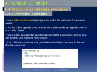  une méthode statique est partagée par toutes les instances d’une même
classe.
 Au lieu d’être appelée avec un objet de la classe, elle est appelée avec le
nom de la classe.
 Elle ne peut pas accéder aux données membres d’un objet et elle ne peut
pas appeler une méthode non statique.
 Les méthodes statiques sont généralement utilisées pour manipuler les
données statiques.
class NomClasse {
public:
static type methode () { return variable ;}
};
type NomClasse :: attribut1 = valeur;
Cours Programmation Orientée Objet en C++ Dr. A.HAMEURLAINE
 