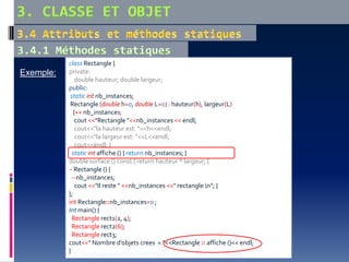 Exemple:
class Rectangle {
private:
double hauteur; double largeur;
public:
static int nb_instances;
Rectangle (double h=0, double L=0) : hauteur(h), largeur(L)
{++ nb_instances;
cout <<"Rectangle "<<nb_instances << endl;
cout<<"la hauteur est: "<<h<<endl;
cout<<"la largeur est: "<<L<<endl;
cout<<endl; }
static int affiche () { return nb_instances; }
double surface () const { return hauteur * largeur; }
~ Rectangle () {
--nb_instances;
cout <<"Il reste " <<nb_instances <<" rectangle n"; }
};
int Rectangle::nb_instances=0 ;
Int main() {
Rectangle rect1(2, 4);
Rectangle rect2(6);
Rectangle rect3;
cout<<" Nombre d’objets crees = "<<Rectangle :: affiche ()<< endl;
} Cours Programmation Orientée Objet en C++ Dr. A.HAMEURLAINE
 