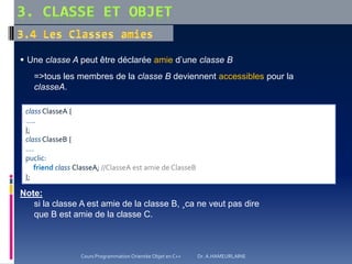  Une classe A peut être déclarée amie d’une classe B
=>tous les membres de la classe B deviennent accessibles pour la
classeA.
Note:
si la classe A est amie de la classe B, ¸ca ne veut pas dire
que B est amie de la classe C.
class ClasseA {
…..
};
class ClasseB {
….
puclic:
friend class ClasseA; //ClasseA est amie de ClasseB
};
Cours Programmation Orientée Objet en C++ Dr. A.HAMEURLAINE
 