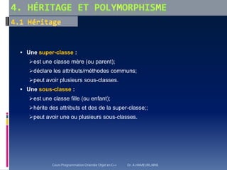  Une super-classe :
est une classe mère (ou parent);
déclare les attributs/méthodes communs;
peut avoir plusieurs sous-classes.
 Une sous-classe :
est une classe fille (ou enfant);
hérite des attributs et des de la super-classe;;
peut avoir une ou plusieurs sous-classes.
Cours Programmation Orientée Objet en C++ Dr. A.HAMEURLAINE
 