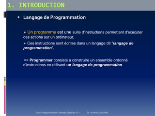  Langage de Programmation
 Un programme est une suite d'instructions permettant d'exécuter
des actions sur un ordinateur.
 Ces instructions sont écrites dans un langage dit "langage de
programmation".
=> Programmer consiste à construire un ensemble ordonné
d'instructions en utilisant un langage de programmation.
Cours Programmation Orientée Objet en C++ Dr. A.HAMEURLAINE
 