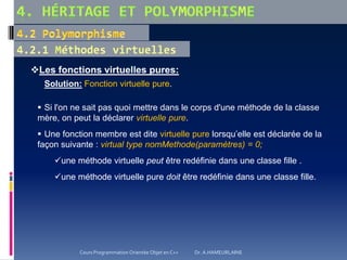 Les fonctions virtuelles pures:
Solution: Fonction virtuelle pure.
 Si l'on ne sait pas quoi mettre dans le corps d'une méthode de la classe
mère, on peut la déclarer virtuelle pure.
 Une fonction membre est dite virtuelle pure lorsqu’elle est déclarée de la
façon suivante : virtual type nomMethode(paramètres) = 0;
une méthode virtuelle peut être redéfinie dans une classe fille .
une méthode virtuelle pure doit être redéfinie dans une classe fille.
Cours Programmation Orientée Objet en C++ Dr. A.HAMEURLAINE
 