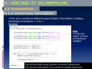  Pour avoir une liste de différents types d’objets, il faut utiliser un tableau
dynamique de pointeurs « vector ».
Exemple:
Note:
Il ne faut pas
oublier d’inclure
la bibliothèque
<vector>
Ceci est une voiture avec 5 portes et coutant 15000 euros.
Ceci est une moto allant a 212.5 km/h et coutant 2000 euros.
 