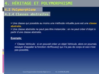  Une classe qui possède au moins une méthode virtuelle pure est une classe
abstraite.
 Une classe abstraite ne peut pas être instanciée : on ne peut créer d’objet à
partir d’une classe abstraite.
Exemple:
 Classe Vehicule: si on pouvait créer un objet Vehicule, alors on pourrais
essayer d'appeler la fonction nbrRoues() qui n'a pas de corps et ceci n'est
pas possible.
Cours Programmation Orientée Objet en C++ Dr. A.HAMEURLAINE
 