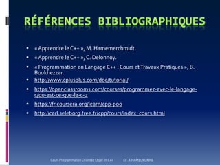  «Apprendre le C++ », M. Hamemerchmidt.
 «Apprendre le C++ », C. Delonnoy.
 « Programmation en Langage C++ : Cours etTravaux Pratiques », B.
Boukhezzar.
 http://www.cplusplus.com/doc/tutorial/
 https://openclassrooms.com/courses/programmez-avec-le-langage-
c/qu-est-ce-que-le-c-2
 https://fr.coursera.org/learn/cpp-poo
 http://carl.seleborg.free.fr/cpp/cours/index_cours.html
Cours Programmation Orientée Objet en C++ Dr. A.HAMEURLAINE
 