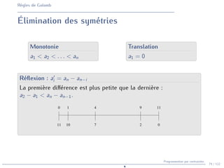 Règles de Golomb
Élimination des symétries
Monotonie
a1 < a2 < . . . < an
Translation
a1 = 0
Réflexion : a0
i = an − an−i
La première différence est plus petite que la dernière :
a2 − a1 < an − an−1.
1 4 9 11
2 0
7
10
11
0
74 / 122
Programmation par contraintes
N
 