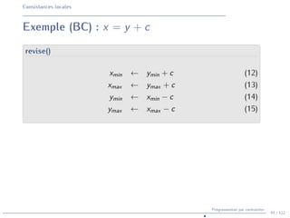 Consistances locales
Exemple (BC) : x = y + c
revise()
xmin ← ymin + c (12)
xmax ← ymax + c (13)
ymin ← xmin − c (14)
ymax ← xmax − c (15)
94 / 122
Programmation par contraintes
N
 