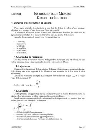 Cours Processus de production                                                    Abdallah NASRI



LEÇON II                            INSTRUMENTS DE MESURE
                                      DIRECTE ET INDIRECTE
1. QUALITES D’UN INSTRUMENT DE MESURE

   D’une façon générale, la métrologie a pour but de définir la valeur d’une grandeur
physique avec un degré d’incertitude aussi faible que possible.
   Un instrument de mesure permet d’établir une relation entre la valeur de Mesurande M
(grandeur faisant l’objet de la mesure) et la valeur lue L du résultat de la mesure.
   La qualité des appareils de mesure peut être caractérisée par :

   -   l’étendue ;
   -   la justesse ;
   -   la fidélité ;
   -   la sensibilité ;
   -   la précision ;
   -   la résolution.

    1.1. L’étendue de mesurage :
   C'est le domaine de variation possible de la grandeur à mesurer. Elle est définie par une
valeur minimale et une valeur maximale. Exemple : micromètre 0-25 mm.

    1.2. La justesse :
   Elle caractérise l’exactitude de la graduation de l’appareil de mesure ou sa valeur indiquée.
Elle dépend des soins apportés à la fabrication des appareils ou à leur mise à zéro
(étalonnage).
   Dans le cas de mesures multiples Li c'est l'écart entre le résultat moyen Lmoy et la valeur
vraie de la mesurande M.
                                      n

                                     ∑L       i

   J= | Lmoy – M| avec Lmoy =
                                     i =1

                                          n
    1.3. La fidélité :
   C’est l’aptitude d’un appareil de mesure à indiquer toujours la même dimension quand on
répète n fois la mesure de la même pièce dans les mêmes conditions.
   Dans le cas de mesures multiples Li , elle caractérise la dispersion de ces mesures pour une
même grandeur dont on définit l’écart type σ.
            n

           ∑(L − L )
                                2
                  i       moy
   σ=      i =1

                  n −1
   Les défauts de fidélité ont pour causes :
   - erreurs d’opérateur en lecture ou manipulation ;
   - déformation permanente de l’appareil par usure ;
   - déformations élastiques de l’appareil lors de la mesure, etc.



1CEM-ESPRIT                                                                              Page 13
 