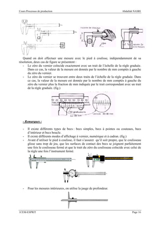 Cours Processus de production                                                     Abdallah NASRI




   Quand on doit effectuer une mesure avec le pied à coulisse, indépendamment de sa
résolution, deux cas de figure se présentent :
   - Le zéro du vernier coïncide exactement avec un trait de l’échelle de la règle graduée.
       Dans ce cas, la valeur de la mesure est donnée par le nombre de mm comptés à gauche
       du zéro du vernier.
   - Le zéro du vernier se trouvent entre deux traits de l’échelle de la règle graduée. Dans
       ce cas, la valeur de la mesure est donnée par le nombre de mm comptés à gauche du
       zéro du vernier plus la fraction de mm indiquée par le trait correspondant avec un trait
       de la règle graduée. (fig.)




   - Remarques :

   -   Il existe différents types de becs : becs simples, becs à pointes ou couteaux, becs
       d’intérieur et becs boucle.
   -   Il existe différents modes d’affichage à vernier, numérique et à cadran. (fig.)
   -   Avant d’utiliser le pied à coulisse, il faut s’assurer qu’il soit propre, que le coulisseau
       glisse sans trop de jeu, que les surfaces de contact des becs se joignent parfaitement
       une fois le coulisseau fermé et que le trait du zéro du coulisseau coïncide avec celui de
       la règle une fois l’instrument fermé.




   -   Pour les mesures intérieures, on utilise la jauge de profondeur.




1CEM-ESPRIT                                                                               Page 16
 